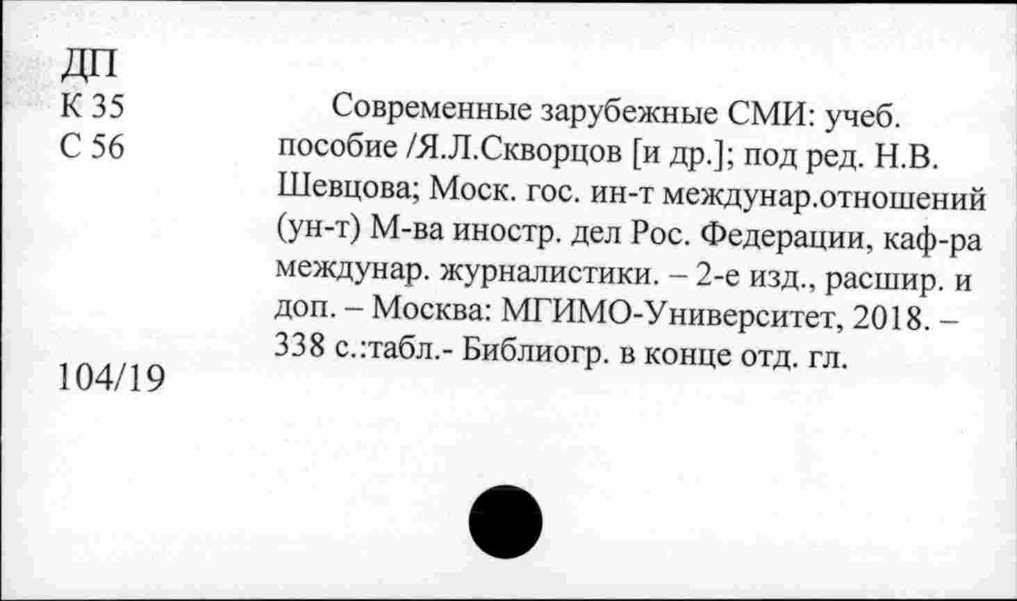 ﻿ДП
К 35
С 56
104/19
Современные зарубежные СМИ: учеб, пособие /Я.Л.Скворцов [и др.]; под ред. Н.В. Шевцова; Моск. гос. ин-т междунар.отношений (ун-т) М-ва иностр, дел Рос. Федерации, каф-ра междунар. журналистики. - 2-е изд., расшир. и доп. — Москва: МГИМО-Университет, 2018. — 338 с.:табл,- Библиогр. в конце отд. гл.